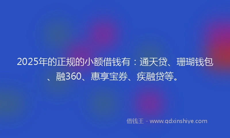 2025年的正规的小额借钱有：通天贷、珊瑚钱包、融360、惠享宝券、疾融贷等。