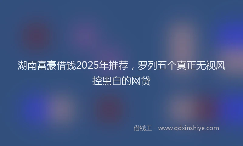 湖南富豪借钱2025年推荐，罗列五个真正无视风控黑白的网贷