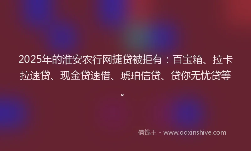 2025年的淮安农行网捷贷被拒有：百宝箱、拉卡拉速贷、现金贷速借、琥珀信贷、贷你无忧贷等。