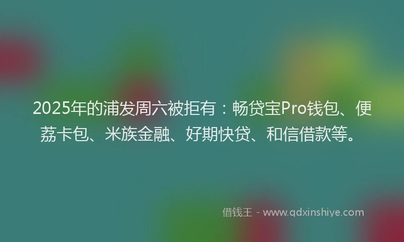 2025年的浦发周六被拒有：畅贷宝Pro钱包、便荔卡包、米族金融、好期快贷、和信借款等。