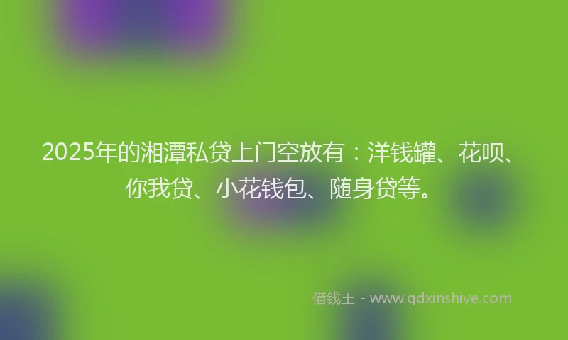 2025年的湘潭私贷上门空放有：洋钱罐、花呗、你我贷、小花钱包、随身贷等。