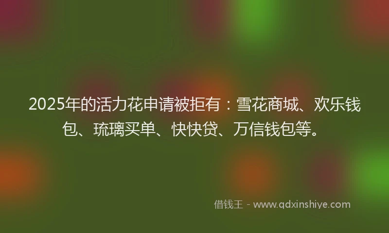 2025年的活力花申请被拒有：雪花商城、欢乐钱包、琉璃买单、快快贷、万信钱包等。