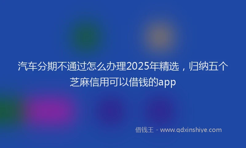 汽车分期不通过怎么办理2025年精选，归纳五个芝麻信用可以借钱的app