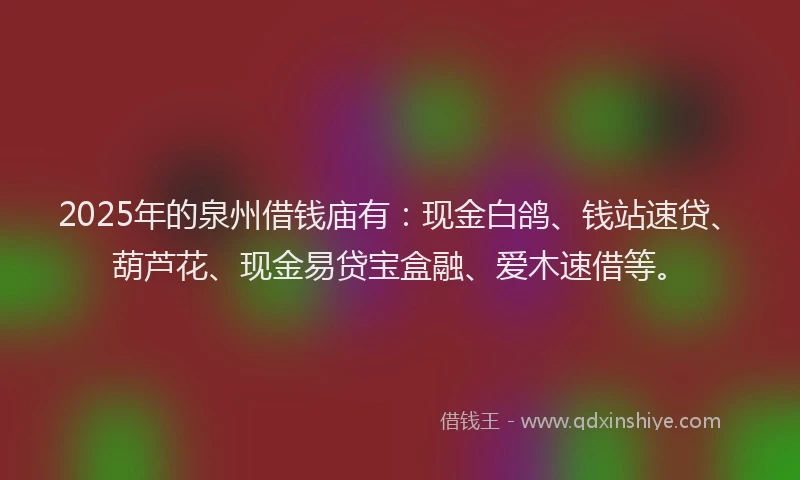 2025年的泉州借钱庙有：现金白鸽、钱站速贷、葫芦花、现金易贷宝盒融、爱木速借等。