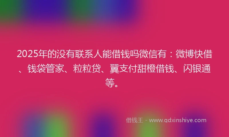 2025年的没有联系人能借钱吗微信有：微博快借、钱袋管家、粒粒贷、翼支付甜橙借钱、闪银通等。