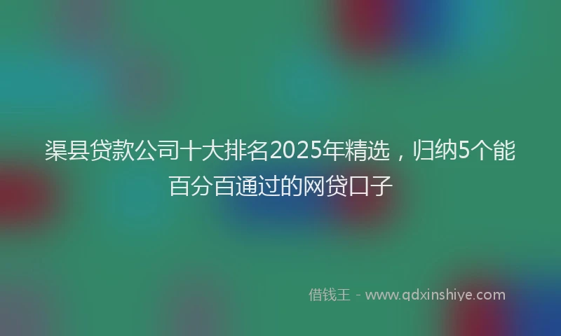 渠县贷款公司十大排名2025年精选，归纳5个能百分百通过的网贷口子