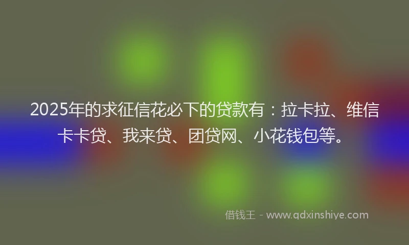 2025年的求征信花必下的贷款有：拉卡拉、维信卡卡贷、我来贷、团贷网、小花钱包等。