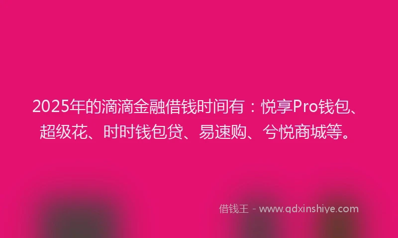 2025年的滴滴金融借钱时间有：悦享Pro钱包、超级花、时时钱包贷、易速购、兮悦商城等。
