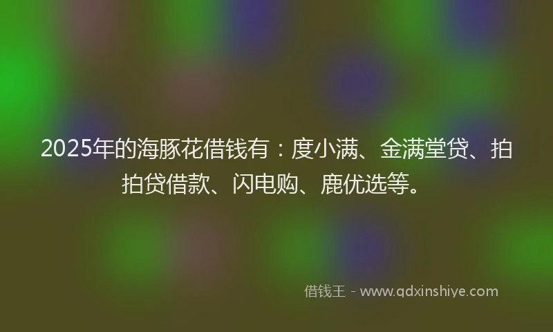 2025年的海豚花借钱有：度小满、金满堂贷、拍拍贷借款、闪电购、鹿优选等。