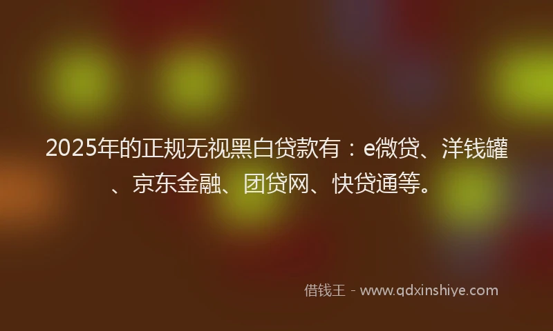 2025年的正规无视黑白贷款有：e微贷、洋钱罐、京东金融、团贷网、快贷通等。