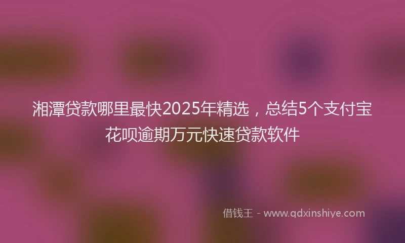 湘潭贷款哪里最快2025年精选，总结5个支付宝花呗逾期万元快速贷款软件