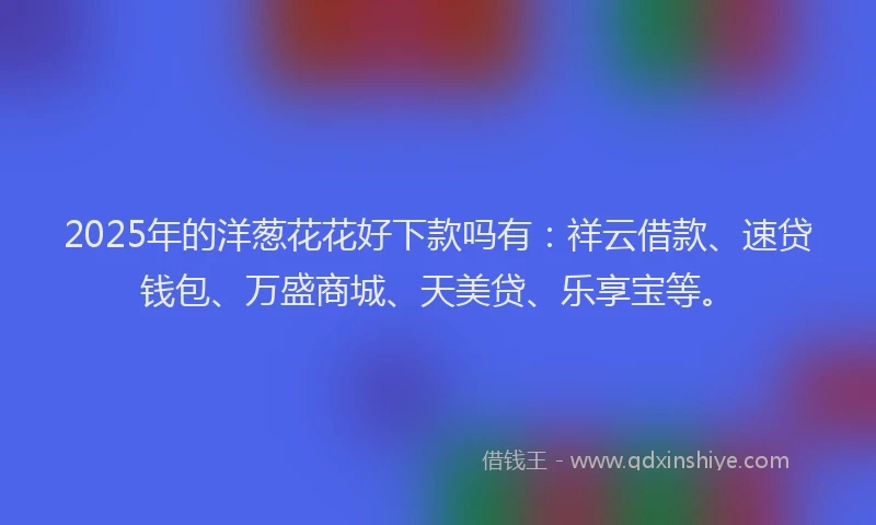 2025年的洋葱花花好下款吗有：祥云借款、速贷钱包、万盛商城、天美贷、乐享宝等。