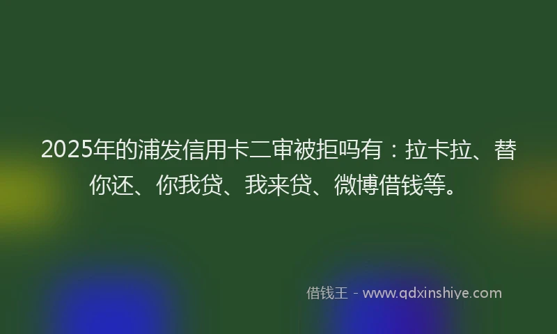 2025年的浦发信用卡二审被拒吗有：拉卡拉、替你还、你我贷、我来贷、微博借钱等。