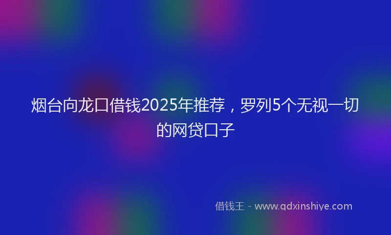 烟台向龙口借钱2025年推荐，罗列5个无视一切的网贷口子