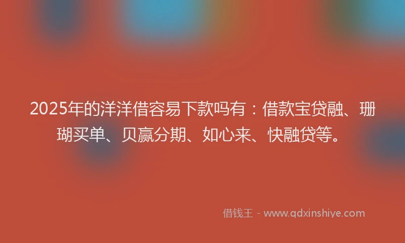 2025年的洋洋借容易下款吗有：借款宝贷融、珊瑚买单、贝赢分期、如心来、快融贷等。