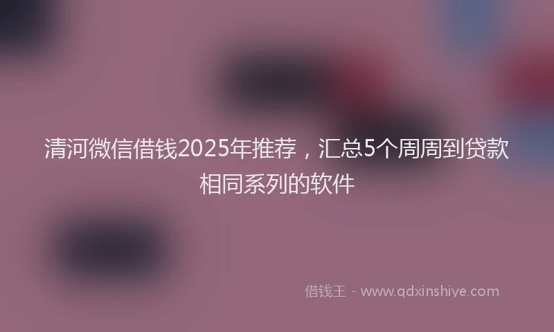 清河微信借钱2025年推荐，汇总5个周周到贷款相同系列的软件