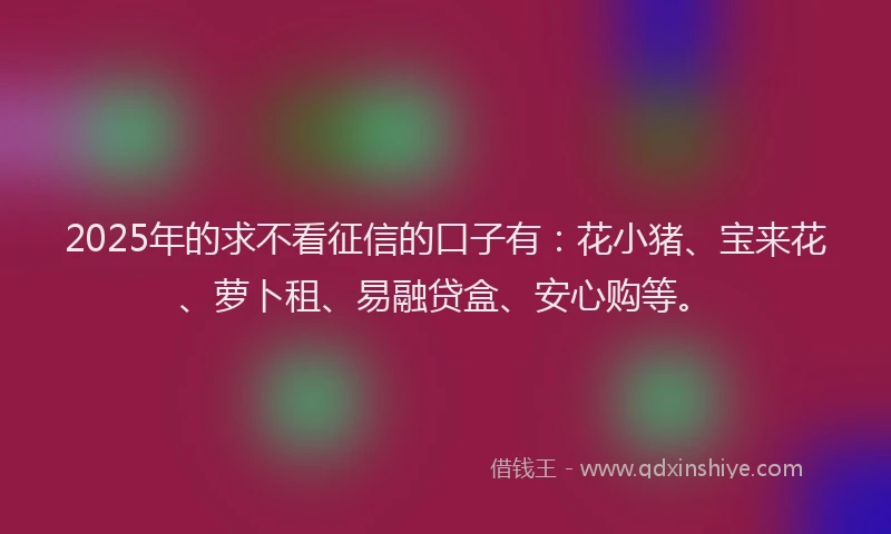 2025年的求不看征信的口子有：花小猪、宝来花、萝卜租、易融贷盒、安心购等。