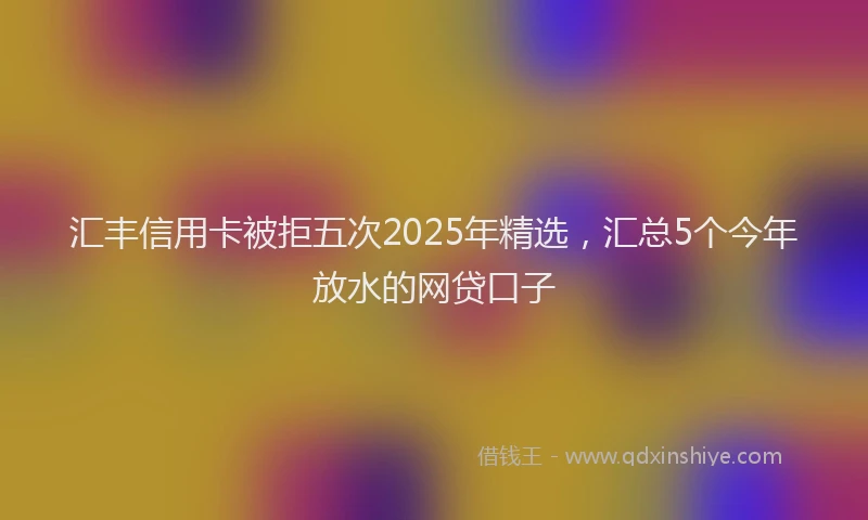 汇丰信用卡被拒五次2025年精选，汇总5个今年放水的网贷口子