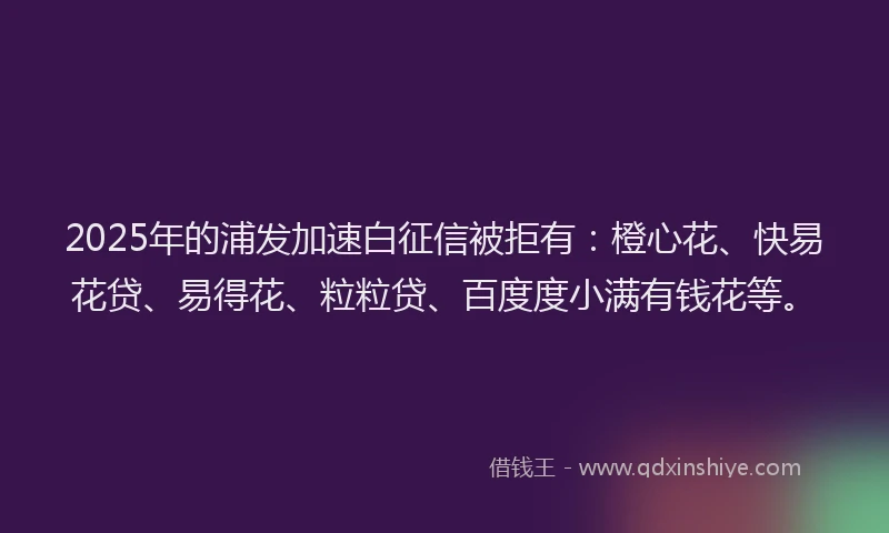 2025年的浦发加速白征信被拒有：橙心花、快易花贷、易得花、粒粒贷、百度度小满有钱花等。