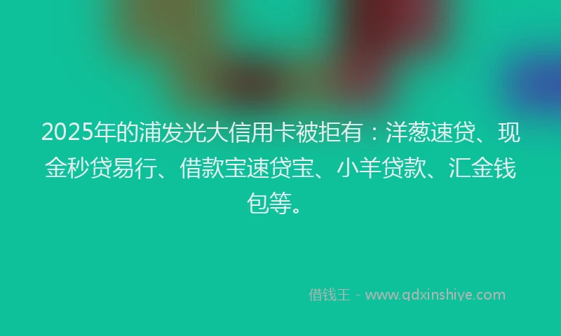 2025年的浦发光大信用卡被拒有：洋葱速贷、现金秒贷易行、借款宝速贷宝、小羊贷款、汇金钱包等。