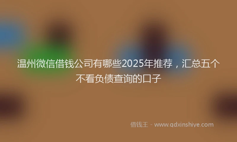 温州微信借钱公司有哪些2025年推荐，汇总五个不看负债查询的口子