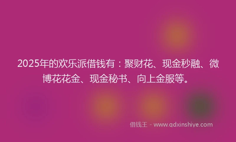 2025年的欢乐派借钱有：聚财花、现金秒融、微博花花金、现金秘书、向上金服等。
