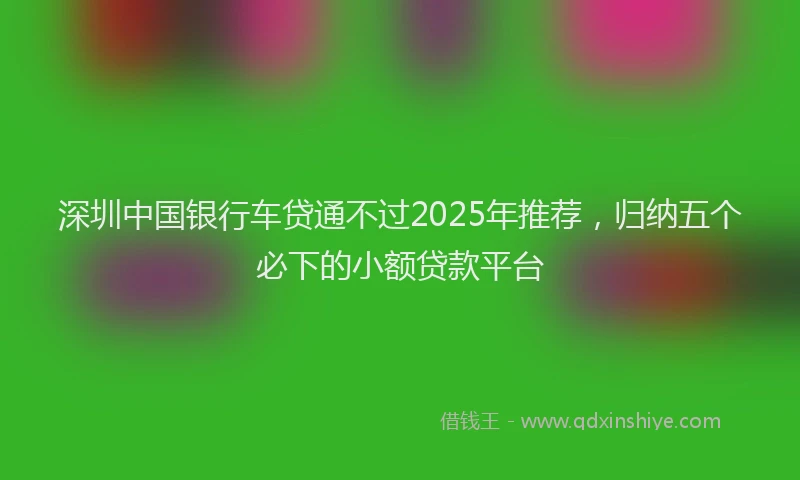 深圳中国银行车贷通不过2025年推荐，归纳五个必下的小额贷款平台