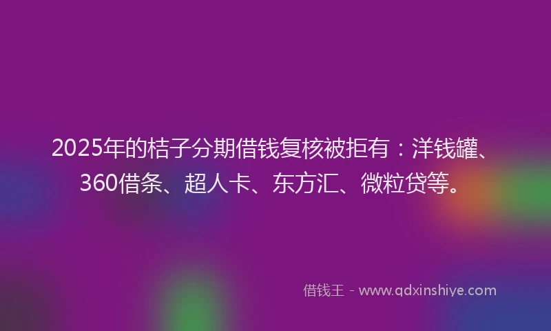 2025年的桔子分期借钱复核被拒有：洋钱罐、360借条、超人卡、东方汇、微粒贷等。