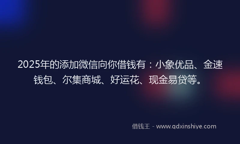 2025年的添加微信向你借钱有：小象优品、金速钱包、尔集商城、好运花、现金易贷等。