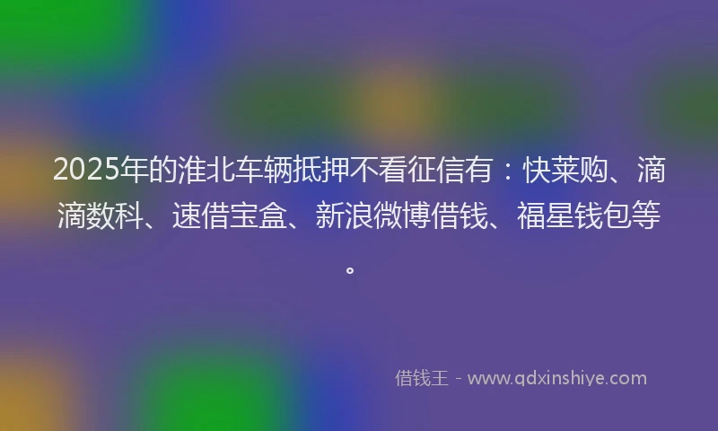 2025年的淮北车辆抵押不看征信有：快莱购、滴滴数科、速借宝盒、新浪微博借钱、福星钱包等。