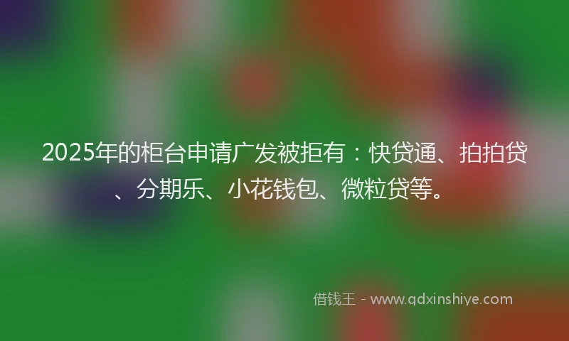 2025年的柜台申请广发被拒有：快贷通、拍拍贷、分期乐、小花钱包、微粒贷等。