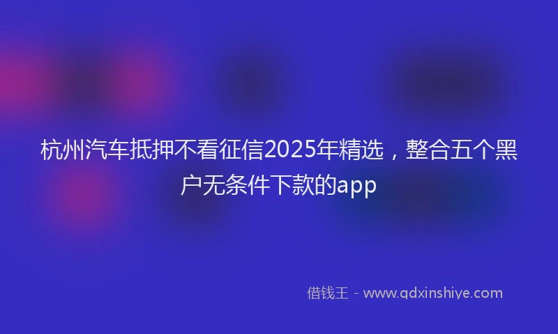 杭州汽车抵押不看征信2025年精选，整合五个黑户无条件下款的app