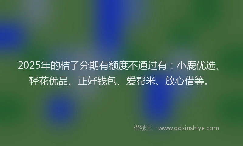 2025年的桔子分期有额度不通过有：小鹿优选、轻花优品、正好钱包、爱帮米、放心借等。