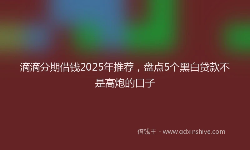 滴滴分期借钱2025年推荐，盘点5个黑白贷款不是高炮的口子