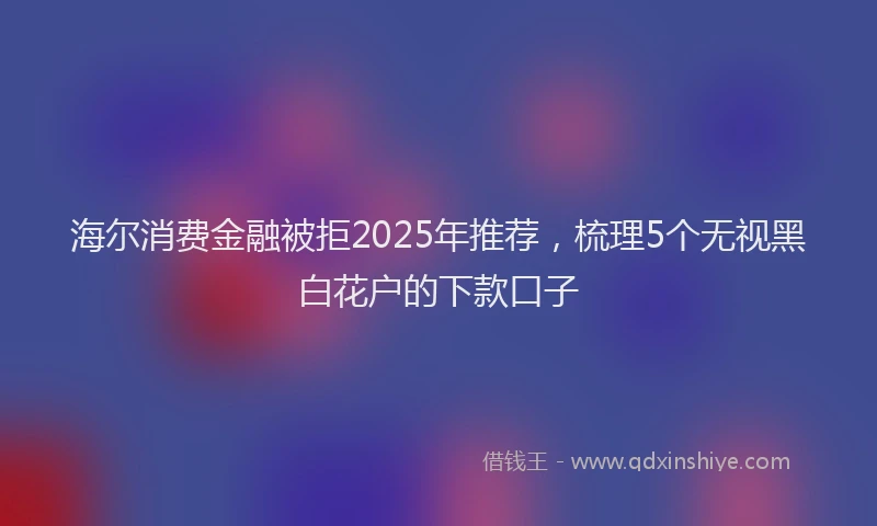 海尔消费金融被拒2025年推荐，梳理5个无视黑白花户的下款口子