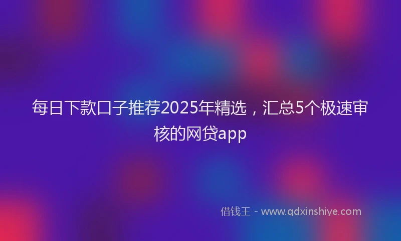 每日下款口子推荐2025年精选，汇总5个极速审核的网贷app
