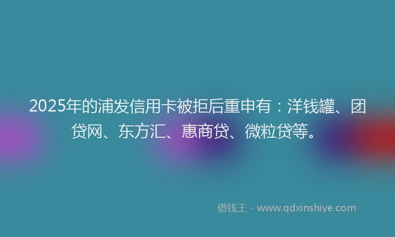 2025年的浦发信用卡被拒后重申有：洋钱罐、团贷网、东方汇、惠商贷、微粒贷等。