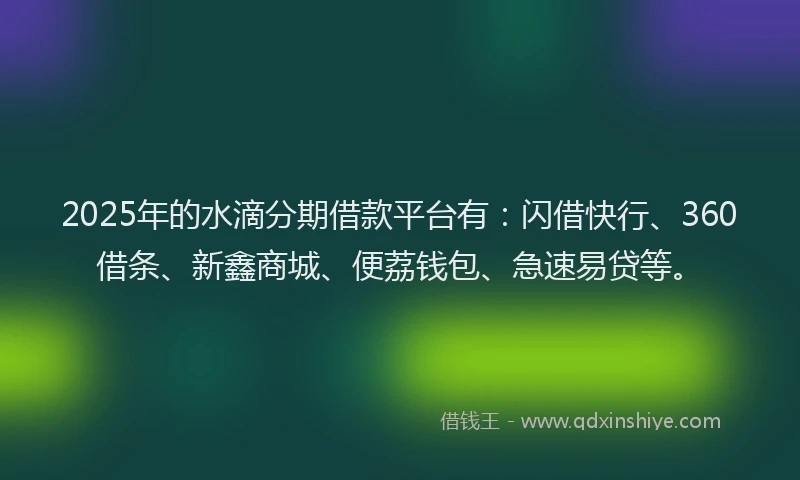 2025年的水滴分期借款平台有：闪借快行、360借条、新鑫商城、便荔钱包、急速易贷等。