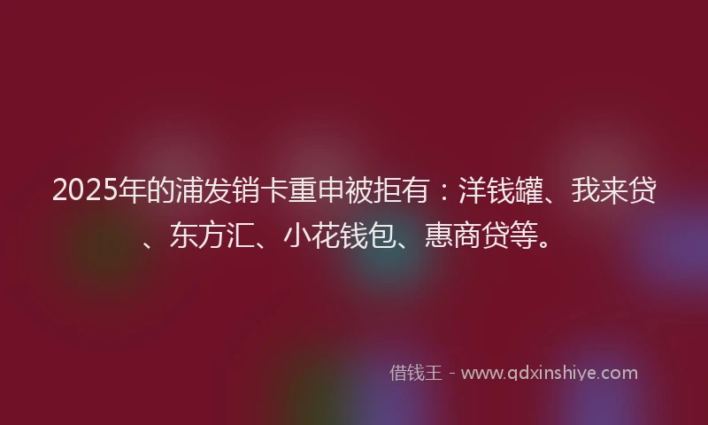 2025年的浦发销卡重申被拒有：洋钱罐、我来贷、东方汇、小花钱包、惠商贷等。