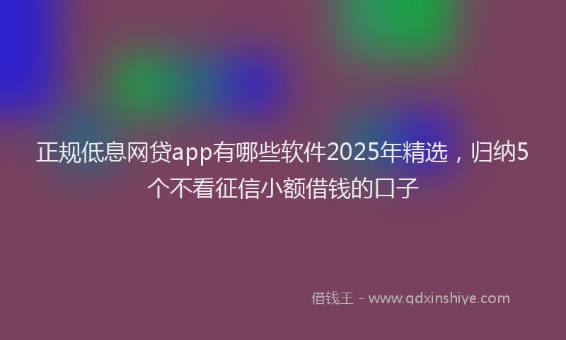 正规低息网贷app有哪些软件2025年精选，归纳5个不看征信小额借钱的口子