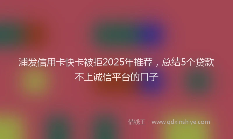 浦发信用卡快卡被拒2025年推荐，总结5个贷款不上诚信平台的口子
