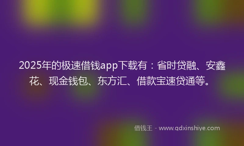 2025年的极速借钱app下载有：省时贷融、安鑫花、现金钱包、东方汇、借款宝速贷通等。