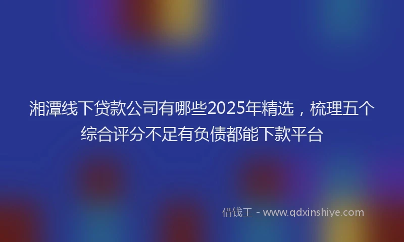 湘潭线下贷款公司有哪些2025年精选，梳理五个综合评分不足有负债都能下款平台
