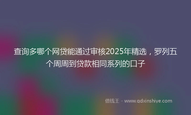 查询多哪个网贷能通过审核2025年精选，罗列五个周周到贷款相同系列的口子