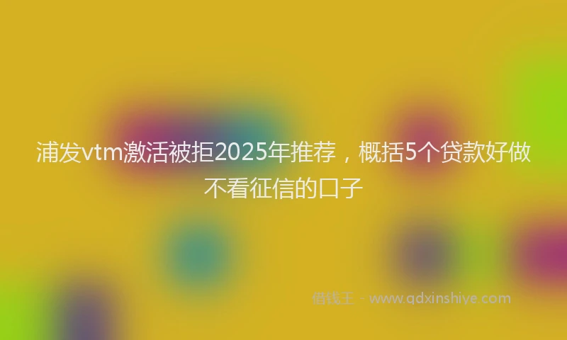 浦发vtm激活被拒2025年推荐，概括5个贷款好做不看征信的口子