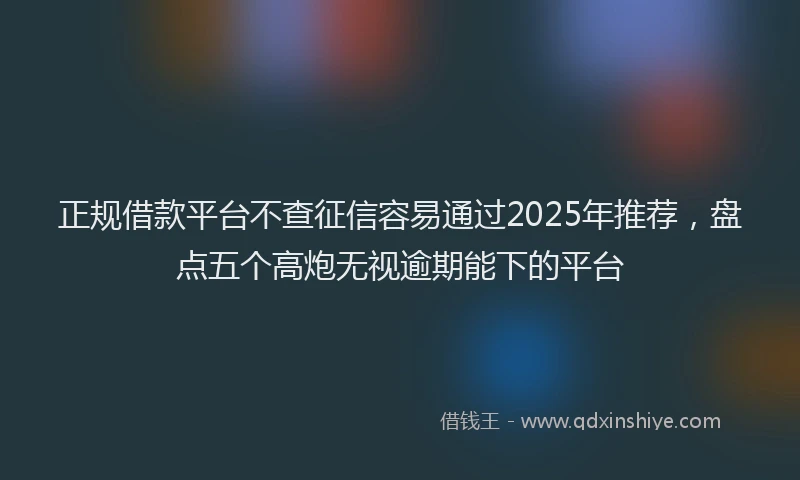 正规借款平台不查征信容易通过2025年推荐，盘点五个高炮无视逾期能下的平台