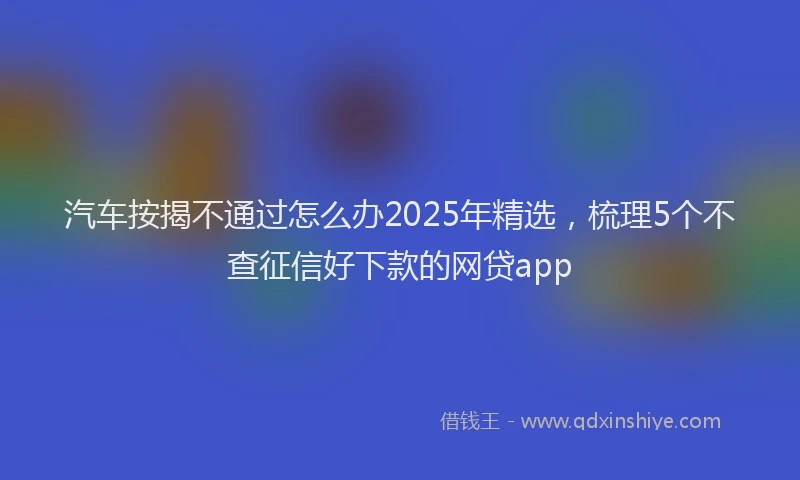 汽车按揭不通过怎么办2025年精选，梳理5个不查征信好下款的网贷app
