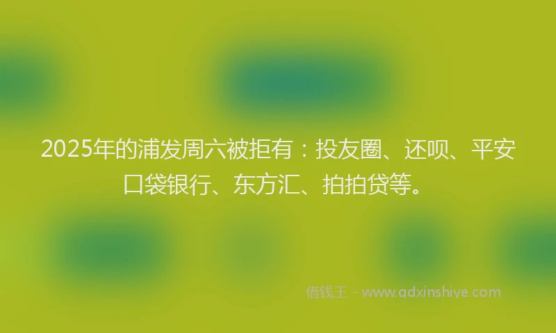 2025年的浦发周六被拒有：投友圈、还呗、平安口袋银行、东方汇、拍拍贷等。