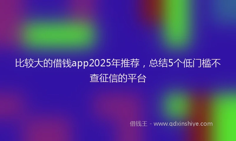 比较大的借钱app2025年推荐，总结5个低门槛不查征信的平台