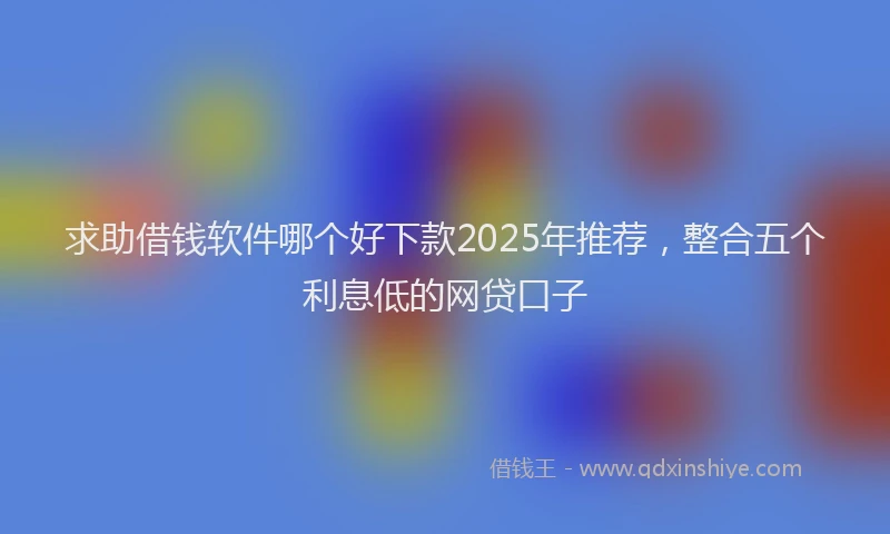 求助借钱软件哪个好下款2025年推荐，整合五个利息低的网贷口子